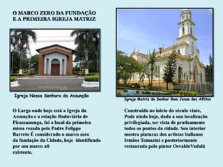 O MARCO ZERO DA FUNDAÇÃO
E A PRIMEIRA IGREJA MATRIZ




Igreja Nossa Senhora da Assunção
                                           Igreja Matriz do Senhor Bom Jesus dos Aflitos


O Largo onde hoje está a Igreja da         Construída no inicio do século vinte,
Assunção e a estação Rodoviária de         Pode ainda hoje, dada a sua localização
Pirassununga, foi o local da primeira      privilegiada, ser vista de praticamente
missa rezada pelo Padre Felippe            todos os pontos da cidade. Seu interior
Barreto É considerado o marco zero         mostra pinturas dos artistas italianos
da fundação da Cidade, hoje identificado   Irmãos Tomazini e posteriormente
por um marco ali                           restaurada pelo pintor OsvaldoVadalá
existente.
 