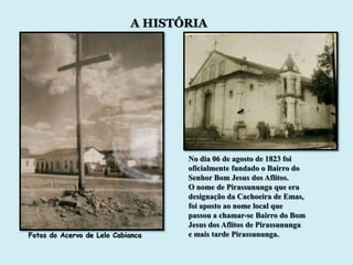 A HISTÓRIA




                                   No dia 06 de agosto de 1823 foi
                                   oficialmente fundado o Bairro do
                                   Senhor Bom Jesus dos Aflitos.
                                   O nome de Pirassununga que era
                                   designação da Cachoeira de Emas,
                                   foi aposto ao nome local que
                                   passou a chamar-se Bairro do Bom
                                   Jesus dos Aflitos de Pirassununga
Fotos do Acervo de Lelo Cabianca   e mais tarde Pirassununga.
 