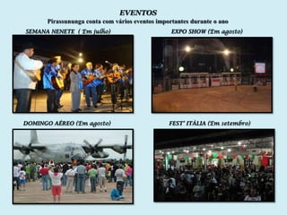 EVENTOS
      Pirassununga conta com vários eventos importantes durante o ano
SEMANA NENETE ( Em julho)                        EXPO SHOW (Em agosto)




DOMINGO AÉREO (Em agosto)                       FEST’ ITÁLIA (Em setembro)
 