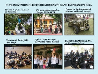 OUTROS EVENTOS QUE OCORREM DURANTE O ANO EM PIRASSUNUNGA

FENACEMA- Festa Nacional    Pirassununga sacode a     Encontro Anhanguera de
da Piracema                 Praça- SESI e EPTV        viatura militares antigas




 Descida de bóias pelo     Agita Pirassununga-
                           Atividade física é saúde   Encontro de Motos na AFA
 Rio Mogi                                             no Domingo Aéreo
 