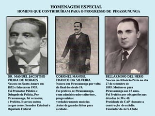 HOMENAGEM ESPECIAL
       HOMENS QUE CONTRIBUÍRAM PARA O PROGRESSO DE PIRASSUNUNGA




DR. MANUEL JACINTHO                CORONEL MANOEL                     BELLARMINO DEL NERO
VIEIRA DE MORAES                   FRANCO DA SILVEIRA                 Nasceu em Ribeirão Preto no dia
Nasceu em Santo Amaro em           Nasceu em Pirassununga por volta   27 de setembro de
1852 e faleceu em 1935.            do final do século 19.             1895. Mudou-se para
Foi Promotor Público e             Foi prefeito de Pirassununga,      Pirassununga aos 15 anos.
Delegado de Polícia, Por           e um administrador criterioso ,    Foi Prefeito por três gestões nas
Pirassununga, foi vereador,        progressista e                     décadas de 30 e 40.
e Prefeito. Exerceu outros         verdadeiramente modelar.           Presidente do CAP durante a
cargos como: Senador Estadual e    Autor de grandes feitos para       construção do estádio.
Deputado Federal                   a cidade.                          Fundador do Aero Clube
 
