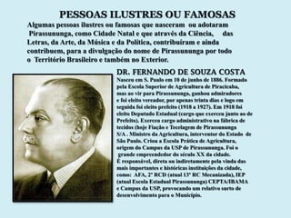 PESSOAS ILUSTRES OU FAMOSAS
Algumas pessoas ilustres ou famosas que nasceram ou adotaram
 Pirassununga, como Cidade Natal e que através da Ciência, das
Letras, da Arte, da Música e da Política, contribuíram e ainda
contribuem, para a divulgação do nome de Pirassununga por todo
o Território Brasileiro e também no Exterior.
                          DR. FERNANDO DE SOUZA COSTA
                          Nasceu em S. Paulo em 10 de junho de 1886. Formado
                          pela Escola Superior de Agricultura de Piracicaba,
                          mas ao vir para Pirassununga, ganhou admiradores
                          e foi eleito vereador, por apenas trinta dias e logo em
                          seguida foi eleito prefeito (1918 a 1927). Em 1918 foi
                          eleito Deputado Estadual (cargo que exerceu junto ao de
                          Prefeito). Exerceu cargo administrativo na fábrica de
                          tecidos (hoje Fiação e Tecelagem de Pirassununga
                          S/A . Ministro da Agricultura, interventor do Estado de
                          São Paulo. Criou a Escola Prática de Agricultura,
                          origem do Campus da USP de Pirassununga. Foi o
                           grande empreendedor do século XX da cidade.
                          É responsável, direta ou indiretamente pela vinda das
                          mais importantes e históricas instituições da cidade,
                          como: AFA, 2º RCD (atual 13º RC Mecanizada), IEP
                          (atual Escola Estadual Pirassununga) CEPTA/IBAMA
                          e Campus da USP, provocando um relativo surto de
                          desenvolvimento para o Município.
 