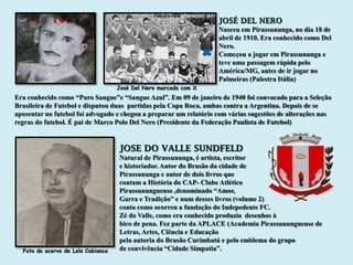 JOSÉ DEL NERO
                                                                   Nasceu em Pirassununga, no dia 18 de
                                                                   abril de 1910. Era conhecido como Del
                                                                   Nero.
                                                                   Começou a jogar em Pirassununga e
                                                                   teve uma passagem rápida pelo
                                                                   América/MG, antes de ir jogar no
                                                                   Palmeiras (Palestra Itália)
                                    José Del Nero marcado com X
Era conhecido como “Puro Sangue”e “Sangue Azul”. Em 09 de janeiro de 1940 foi convocado para a Seleção
Brasileira de Futebol e disputou duas partidas pela Copa Roca, ambas contra a Argentina. Depois de se
aposentar no futebol foi advogado e chegou a preparar um relatório com várias sugestões de alterações nas
regras do futebol. É pai de Marco Polo Del Nero (Presidente da Federação Paulista de Futebol)


                                    JOSE DO VALLE SUNDFELD
                                    Natural de Pirassununga, é artista, escritor
                                    e historiador. Autor do Brasão da cidade de
                                    Pirassununga e autor de dois livros que
                                    contam a História do CAP- Clube Atlético
                                    Pirassununguense ,denominado “Amor,
                                    Garra e Tradição” e num desses livros (volume 2)
                                    conta como ocorreu a fundação do Indepedente FC.
                                    Zé do Valle, como era conhecido produzia desenhos à
                                    bico de pena. Fez parte da APLACE (Academia Pirassununguense de
                                    Letras, Artes, Ciência e Educação
                                    pela autoria do Brasão Curimbatá e pelo emblema do grupo
  Foto do acervo de Lelo Cabianca   de convivência “Cidade Simpatia”.
 
