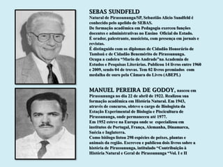 SEBAS SUNDFELD
Natural de Pirassununga/SP, Sebastião Alicio Sundfeld é
conhecido pelo apelido de SEBAS.
De formação acadêmica em Pedagogia exerceu funções
docentes e administrativas no Ensino Oficial do Estado.
É orador, palestrante, musicista, com presença em jornais e
revistas.
É distinguido com os diplomas de Cidadão Honorário de
Tambaú e de Cidadão Benemérito de Pirassununga.
Ocupa a cadeira “Mario de Andrade”na Academia de
Estudos e Pesquisas Literárias. Publicou 14 livros entre 1960
e 2009, sendo 04 de trovas. Tem 02 livros premiados com
medalha de ouro pela Câmara do Livro (ABEPL)


MANUEL PEREIRA DE GODOY, nasceu em
Pirassununga no dia 22 de abril de 1922. Realizou sua
formação acadêmica em História Natural. Em 1943,
através de concurso, obteve o cargo de Biologista da
Estação Experimental de Biologia e Piscicultura de
Pirassununga, onde permaneceu até 1977.
Em 1952 esteve na Europa onde se especializou em
institutos de Portugal, França, Alemanha, Dinamarca,
Suécia e Inglaterra.
Como biólogo listou 298 espécies de peixes, plantas e
animais da região. Escreveu e publicou dois livros sobre a
história de Pirassununga, intitulado “Contribuição à
História Natural e Geral de Pirassununga “Vol. I e II
 