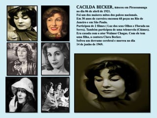 CACILDA BECKER, nasceu em Pirassununga
no dia 06 de abril de 1921.
Foi um dos maiores mitos dos palcos nacionais.
Em 30 anos de carreira encenou 68 peças no Rio de
Janeiro e em São Paulo.
Participou de 2 filmes ( Luz dos seus Olhos e Florada na
Serra). Também participou de uma telenovela (Ciúmes).
Era casada com o ator Walmor Chagas. Com ele tem
uma filha, a cantora Clara Becker.
Sofreu um derrame cerebral e morreu no dia
14 de junho de 1969.
 