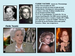 CLEIDE YACONIS nasceu em Pirassununga
                 no dia 14 de novembro de 1923.
                 Iniciou sua carreira no teatro ao lado da irmã
                 Cacilda Becker. Participou de várias produções
                 em Teatro e televisão, O último trabalho foi na
                 novela Passione da Rede Globo.
                 Na TV fez 33 participações. No teatro fez 34 e no
                 cinema 8 participações. Em 2006 venceu o premio de
                 melhor atriz de teatro e recebeu o Troféu APCA/2006 ,
                 pelo espetáculo “A louca de Chaillot”. Durante as
                 gravações da novela Passione sofreu uma queda,
                 fraturou o fêmur mas recuperou-se.

Cleide Yaconis
 