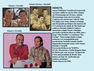 Nenete Dorino e Nardelli
 Nenete e Dorinho
                                               NENETE,
                                               nasceu Waldemar Castellar de Franceschi,
                                               em Santa Adélia no ano de 1919. Chegou
                                               em Pirassununga aos 10 anos e adotou
                                               Pirassununga como sua terra natal.
                                               Começou sua carreira por volta de 1940.
                                               Fez dupla com vários cantores sertanejo,
                                               mas foi quando participava do concurso do
                                               IV Centenário da cidade de São Paulo que
                                               conheceu Dorinho (Isidoro Cunha) e
Nenete e Dorinho                               formaram a dupla Nenete e Dorinho,
                                               gravando o primeiro disco em 1958, com o
                                               tango “Meu Perdão” e a rancheira “Teu
                                               Castigo”. Pouco tempo depois a dupla
                                               começou a ser acompanhada pelo
                                               acordeonista Nardelli (Antonio Onofre
                                               Figueiredo) formando assim o trio Nenete,
                                               Dorinho e Nardelli.
                                               Gravaram 60 discos em 78 RPM e
                                               22 LPs. Receberam o Troféu Roquete Pinto
                                               de Música por seus sucessos. Na época foi
                                               o Trio mais premiado do Brasil. Suas
                                               música até hoje são lembradas por
                                               cantores sertanejos.
                                               Nenete faleceu em 1989.
 