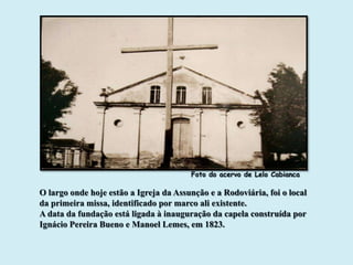 Foto do acervo de Lelo Cabianca

O largo onde hoje estão a Igreja da Assunção e a Rodoviária, foi o local
da primeira missa, identificado por marco ali existente.
A data da fundação está ligada à inauguração da capela construída por
Ignácio Pereira Bueno e Manoel Lemes, em 1823.
 