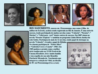 IRIS NASCIMENTO, nasceu em Pirassununga, mas como é filha de
militar do Exército, acabou sendo registrada no Rio de Janeiro. É uma atriz de
sucesso, tendo participado de muitas novelas como: “Cabocla”, “Paraíso”, “
Marina” e “Voltei para você” dentre outras de sucesso. Em 2007 atuou na
novela “Paraíso Tropical “ e também no programa Linha Direta Justiça da
rede Globo. Participou de mais de 12 novelas, tendo papel de destaque na
novela “Cabocla”, vivendo o papel de Ritinha.
No cinema participou de “Pedro Mico”
e “Gabriela Cravo e Canela”- 1983. Em
1985 ganhou o premio como a melhor
atriz coadjuvante no XVIII Festival do
Cinema Brasileiro. Iris é muito família
e tem orgulho de sua mãe Benedita
Florência Miranda do Nascimento que
integrava a seleção de Vôlei, na década
de 50 em Pirassununga (Foto ao lado)
 