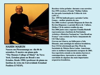 Recebeu vários prêmios durante a sua carreira:
                                              Em 1995 recebeu o Premio “Melhor Solista
                                              do Ano pela Associação de Crítico de Arte
                                              (APCA) .
                                              Em 1999 foi indicado para o premio Carlos
                                              Gomes – melhor pianista do ano.
                                              Em 2006 recebeu o premio Diapason de Ouro da
                                              Revista Diapason e o premio Bravo de Cultura.
                                              Melhor CD de música erudita do ano.
                                              Em 2006 junto com a soprano Claudia Ricitelli
                                              representaram o Instituto do Patrimônio
                                              Artístico e Histórico Nacional no “Ano Brasil na
                                              França” com recitais em Paris e lançamento do
                                              CD Villa Lobos.
                                              Gravou em Gênova, na Itália para o Selo
                                              Dinamic, uma antologia de músicas brasileiras.
NAHIN MARUN                                   Esse CD foi selecionado por Ray Picot da
                                              Sociedade de Música Ibero Latino Americano
Nasceu em Pirassununga no dia 06 de           entre os melhores lançamentos europeus de 2001.
setembro. É mestre em piano pelo              Seu repertório estende-se da música barroca à
“The Mannes College of Músic” de Nova         contemporânea. Apresenta-se como solista
York. Estudou piano no Brasil e nos           convidado de algumas das mais importantes
Estados. Desde 1998 é professor de piano no   orquestras brasileiras.
Instituo de Artes da Universidade Estadual
Paulista (UNESP).
 