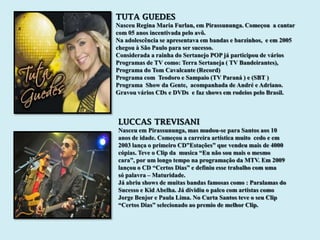 TUTA GUEDES
Nasceu Regina Maria Furlan, em Pirassununga. Começou a cantar
com 05 anos incentivada pelo avô.
Na adolescência se apresentava em bandas e barzinhos, e em 2005
chegou à São Paulo para ser sucesso.
Considerada a rainha do Sertanejo POP já participou de vários
Programas de TV como: Terra Sertaneja ( TV Bandeirantes),
Programa do Tom Cavalcante (Record)
Programa com Teodoro e Sampaio (TV Paraná ) e (SBT )
Programa Show da Gente, acompanhada de André e Adriano.
Gravou vários CDs e DVDs e faz shows em rodeios pelo Brasil.



LUCCAS TREVISANI
Nasceu em Pirassununga, mas mudou-se para Santos aos 10
anos de idade. Começou a carreira artística muito cedo e em
2003 lança o primeiro CD”Estações” que vendeu mais de 4000
cópias. Teve o Clip da musica “Eu não sou mais o mesmo
cara”, por um longo tempo na programação da MTV. Em 2009
lançou o CD “Certos Dias” e definiu esse trabalho com uma
só palavra – Maturidade.
Já abriu shows de muitas bandas famosas como : Paralamas do
Sucesso e Kid Abelha. Já dividiu o palco com artistas como
Jorge Benjor e Paula Lima. No Curta Santos teve o seu Clip
“Certos Dias” selecionado ao premio de melhor Clip.
 