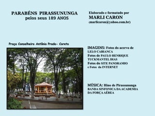 PARABÉNS PIRASSUNUNGA                    Elaborado e formatado por
          pelos seus 189 ANOS             MARLI CARON
                                          (marlicaron@yahoo.com.br)




Praça Conselheiro Antônio Prado- Coreto
                                          IMAGENS: Fotos do acervo de
                                          LELO CABIANCA
                                          Fotos de PAULO HENRIQUE
                                          TUCKMANTEL DIAS
                                          Fotos do SITE PANORAMIO
                                          e Fotos da INTERNET




                                          MÚSICA: Hino de Pirassununga
                                          BANDA SINFONICA DA ACADEMIA
                                          DA FORÇA AÉREA
 