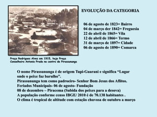 EVOLUÇÃO DA CATEGORIA


                                                      06 de agosto de 1823= Bairro
                                                      04 de março der 1842= Freguesia
                                                      22 de abril de 1865= Vila
                                                      12 de abril de 1866= Termo
                                                      31 de março de 1897= Cidade
                                                      06 de agosto de 1890= Comarca

Praça Rodrigues Alves em 1915, hoje Praça
Conselheiro Antonio Prado no centro de Pirassununga


     O nome Pirassununga é de origem Tupi-Guarani e significa “Lugar
     onde o peixe faz barulho”.
     Pirassununga tem como padroeiro- Senhor Bom Jesus dos Aflitos.
     Feriados Municipais- 06 de agosto- Fundação
     08 de dezembro – Piracema (Subida dos peixes para a desova)
     A população conforme censo IBGE/ 2010 é de 70.138 habitantes .
     O clima é tropical de altitude com estação chuvosa de outubro a março
 