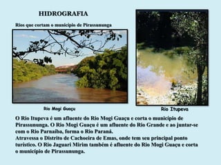 HIDROGRAFIA
Rios que cortam o município de Pirassununga




            Rio Mogi Guaçu                                 Rio Itupeva
O Rio Itupeva é um afluente do Rio Mogi Guaçu e corta o município de
Pirassununga. O Rio Mogi Guaçu é um afluente do Rio Grande e ao juntar-se
com o Rio Parnaíba, forma o Rio Paraná.
Atravessa o Distrito de Cachoeira de Emas, onde tem seu principal ponto
turístico. O Rio Jaguari Mirim também é afluente do Rio Mogi Guaçu e corta
o município de Pirassununga.
 
