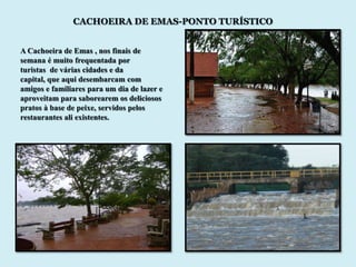 CACHOEIRA DE EMAS-PONTO TURÍSTICO


A Cachoeira de Emas , nos finais de
semana é muito frequentada por
turistas de várias cidades e da
capital, que aqui desembarcam com
amigos e familiares para um dia de lazer e
aproveitam para saborearem os deliciosos
pratos à base de peixe, servidos pelos
restaurantes ali existentes.
 