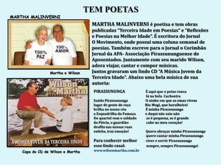 TEM POETAS
MARTHA MALINVERNI
                                     MARTHA MALINVERNI é poetisa e tem obras
                                     publicadas “Terceira Idade em Poesias” e “Reflexões
                                     e Poesias na Melhor Idade”. É escritora do Jornal
                                     O Movimento, onde possui uma coluna semanal de
                                     poesias. Também escreve para o Jornal o Corimbão
                                     Jornal da APA- Associação Pirassununguense de
                                     Aposentados. Juntamente com seu marido Wilson,
                                     adora viajar, cantar e compor músicas.
                 Martha e Wilson     Juntos gravaram um lindo CD “A Música Jovem da
                                     Terceira Idade”. Abaixo uma bela música de sua
                                     autoria:
                                     PIRASSUNUNGA               É aqui que o peixe ronca
                                                                lá na bela Cachoeira
                                     Saúdo Pirassununga         O ninho em que as emas vivem
                                     lugar de gente de raça     Rio Mogi, que barulheira!
                                     brilha no nosso céu        É minha Pirassununga
                                     a Esquadrilha da Fumaça    e daqui não saio não
                                     Do quartel vem o soldado   se é pequena, se é grande
                                     da Pátria, o guardião      cabe no meu coração!
                                     desfila nas nossas ruas
                                     enfeita, traz emoção!      Quero abraçar minha Pirassununga
                                                                quero cantar minha Pirassununga
                                     Para conhecer melhor       viver e sorrir Pirassununga
                                     esse lindo casal:          sempre, sempre Pirassununga!
    Capa do CD de Wilson e Martha    www.wilsonmartha.com.br
 