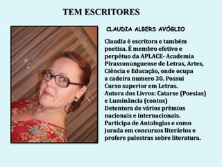 TEM ESCRITORES
       CLAUDIA ALBERS AVÓGLIO

       Claudia é escritora e também
       poetisa. É membro efetivo e
       perpétuo da APLACE- Academia
       Pirassununguense de Letras, Artes,
       Ciência e Educação, onde ocupa
       a cadeira numero 30. Possui
       Curso superior em Letras.
       Autora dos Livros: Catarse (Poesias)
       e Luminância (contos)
       Detentora de vários prêmios
       nacionais e internacionais.
       Participa de Antologias e como
       jurada em concursos literários e
       profere palestras sobre literatura.
 