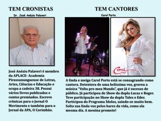 TEM CRONISTAS                                    TEM CANTORES
  Dr. José Anézio Palaveri                           Carol Porto




José Anézio Palaveri é membro
da APLACE- Academia
Pirassununguense de Letras,     A linda e meiga Carol Porto está se consagrando como
Artes, Ciências e Educação e    cantora. Detentora de uma belíssima voz, gravou a
ocupa a cadeira 38. Possui      música “Volta pro meu Mundo”, que já é sucesso de
vários livros publicados e      público. Já participou de Show da dupla Lucas e Roger.
contos premiados. Escreve       Teve participação no Show da dupla Tales e Eder.
crônicas para o Jornal O        Participou do Programa Ídolos, saindo-se muito bem.
Movimento e também para o       Solta sua linda voz pelos bares da vida, como ela
Jornal da APA, O Corimbão.      mesma diz. A menina promete!
 