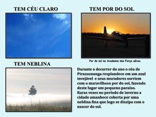 TEM CÉU CLARO         TEM POR DO SOL




                      Por do sol na Academia das Força aérea
TEM NEBLINA
                Durante o decorrer do ano o céu de
                Pirassununga resplandece em um azul
                invejável e seus moradores sorriem
                com o maravilhoso por do sol, fazendo
                deste lugar um pequeno paraíso.
                Raras vezes no período de inverno a
                cidade amanhece coberta por uma
                neblina fina que logo se dissipa com o
                nascer do sol.
 