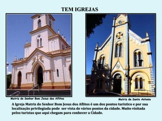 TEM IGREJAS




Matriz do Senhor Bom Jesus dos Aflitos                           Matriz de Santo Antonio
A Igreja Matriz do Senhor Bom Jesus dos Aflitos é um dos pontos turístico e por sua
localização privilegiada pode ser vista de vários pontos da cidade. Muito visitada
pelos turistas que aqui chegam para conhecer a Cidade.
 