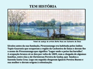 TEM HISTÓRIA




                       Painel de azulejo do artista Betho Roza em Cachoeira de Emas

Séculos antes da sua fundação, Pirassununga era habitada pelos índios
Tupis-Guaranis que ocupavam a região da Cachoeira de Emas e deram-lhe
o nome de Pirassununga que significa “Lugar onde o peixe faz barulho”.
A ocupação branca só se deu por volta de 1809, com a chegada de algumas
famílias, entre elas a de Christovan Pereira de Godoy, que fundou a
fazenda Santa Cruz. Logo em seguida chegaram Ignácio Pereira Bueno e
sua mulher e deram origem à colonização.
 