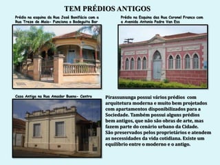 TEM PRÉDIOS ANTIGOS
Prédio na esquina da Rua José Bonifácio com a         Prédio na Esquina das Rua Coronel Franco com
Rua Treze de Maio- Funciona o Bodeguita Bar           a Avenida Antonio Padre Van Ess




Casa Antiga na Rua Amador Bueno- Centro         Pirassununga possui vários prédios com
                                                arquitetura moderna e muito bem projetados
                                                com apartamentos disponibilizados para a
                                                Sociedade. Também possui alguns prédios
                                                bem antigos, que não são obras de arte, mas
                                                fazem parte do cenário urbano da Cidade.
                                                São preservados pelos proprietários e atendem
                                                as necessidades da vida cotidiana. Existe um
                                                equilíbrio entre o moderno e o antigo.
 