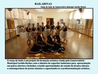 BAILARINAS
                                 Corpo de baile do Conservatório Municipal Cacilda Becker




O corpo de baile é um projeto de formação artística criado pelo Conservatório
Municipal Cacilda Becker, com o objetivo de capacitar bailarinos para apresentação
em palcos abertos e fechados, criando oportunidades de estudo da técnica clássica
e contemporânea de jovens talentos e capacitando-os à profissionalização artística.
 