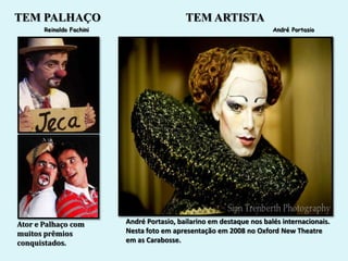 TEM PALHAÇO                                 TEM ARTISTA
       Reinaldo Fachini                                                André Portasio




Ator e Palhaço com        André Portasio, bailarino em destaque nos balés internacionais.
muitos prêmios            Nesta foto em apresentação em 2008 no Oxford New Theatre
conquistados.             em as Carabosse.
 