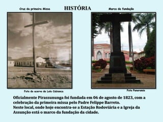 Cruz da primeira Missa               HISTÓRIA   Marco da fundação




      Foto do acervo de Lelo Cabianca                          Foto Panoramio


Oficialmente Pirassununga foi fundada em 06 de agosto de 1823, com a
celebração da primeira missa pelo Padre Felippe Barreto.
Neste local, onde hoje encontra-se a Estação Rodoviária e a Igreja da
Assunção está o marco da fundação da cidade.
 