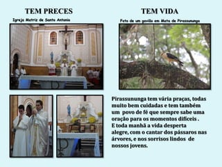 TEM PRECES                              TEM VIDA
Igreja Matriz de Santo Antonio      Foto de um gavião em Mata de Pirassununga




                                 Pirassununga tem vária praças, todas
                                 muito bem cuidadas e tem também
                                 um povo de fé que sempre sabe uma
                                 oração para os momentos difíceis .
                                 E toda manhã a vida desperta
                                 alegre, com o cantar dos pássaros nas
                                 árvores, e nos sorrisos lindos de
                                 nossos jovens.
 