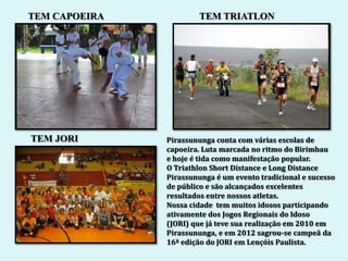 TEM CAPOEIRA           TEM TRIATLON




TEM JORI       Pirassununga conta com várias escolas de
               capoeira. Luta marcada no ritmo do Birimbau
               e hoje é tida como manifestação popular.
               O Triathlon Short Distance e Long Distance
               Pirassununga é um evento tradicional e sucesso
               de público e são alcançados excelentes
               resultados entre nossos atletas.
               Nossa cidade tem muitos idosos participando
               ativamente dos Jogos Regionais do Idoso
               (JORI) que já teve sua realização em 2010 em
               Pirassununga, e em 2012 sagrou-se campeã da
               16ª edição do JORI em Lençóis Paulista.
 