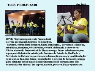 Aluna Janyeli
 TEM O PROJETO GURI




O Polo Pirassununguense do Projeto Guri
oferece aos jovens12 cursos: Bombardino,
 clarinete, contrabaixo acústico, flauta transversal, percussão, saxofone,
trombone, trompete, viola erudita, violino, violoncelo e canto coral.
Vários alunos do Projeto Guri de Pirassununga, foram selecionados para
o grupo de Referência, criado pelo Governo de Estado de São Paulo e
Secretaria da Cultura para estimular a formação musical e qualificada dos
seus alunos. Também foram implantados o sistema de bolsas de estudos
para estender ainda mais o desenvolvimento dos participantes com
especialidades musical em sopros, bateria, guitarra, baixo e percussão.
 