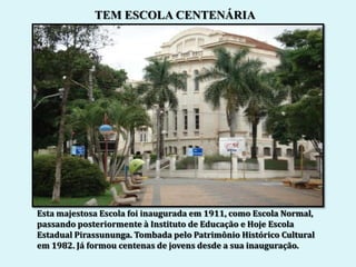 TEM ESCOLA CENTENÁRIA




Esta majestosa Escola foi inaugurada em 1911, como Escola Normal,
passando posteriormente à Instituto de Educação e Hoje Escola
Estadual Pirassununga. Tombada pelo Patrimônio Histórico Cultural
em 1982. Já formou centenas de jovens desde a sua inauguração.
 