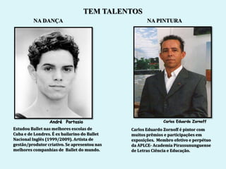 TEM TALENTOS
         NA DANÇA                                    NA PINTURA




                 André Portasio                             Carlos Eduardo Zornoff
Estudou Ballet nas melhores escolas de        Carlos Eduardo Zornoff é pintor com
Cuba e de Londres. É ex bailarino do Ballet   muitos prêmios e participações em
Nacional Inglês (1999/2009). Artista de       exposições. Membro efetivo e perpétuo
gestão/produtor criativo. Se apresentou nas   da APLCE- Academia Pirassununguense
melhores companhias de Ballet do mundo.       de Letras Ciência e Educação.
 