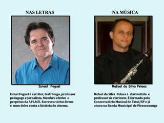 NAS LETRAS                                        NA MÚSICA




                    Israel Foguel                            Rafael da Silva Pelaes

Israel Foguel é escritor, teatrólogo, professor   Rafael da Silva Pelaes é clarinetista e
pedagogo e jornalista. Membro efetivo e           professor de clarinete. É formado pelo
perpétuo da APLACE. Escreveu vários livros        Conservatório Musical de Tatuí/SP e já
e num deles conta a história do cinema.           atuou na Banda Municipal de Pirassununga
 