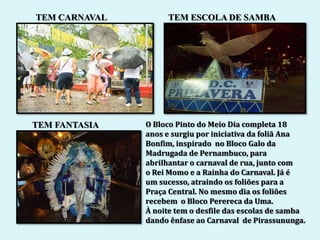 TEM CARNAVAL        TEM ESCOLA DE SAMBA




TEM FANTASIA   O Bloco Pinto do Meio Dia completa 18
               anos e surgiu por iniciativa da foliã Ana
               Bonfim, inspirado no Bloco Galo da
               Madrugada de Pernambuco, para
               abrilhantar o carnaval de rua, junto com
               o Rei Momo e a Rainha do Carnaval. Já é
               um sucesso, atraindo os foliões para a
               Praça Central. No mesmo dia os foliões
               recebem o Bloco Perereca da Uma.
               À noite tem o desfile das escolas de samba
               dando ênfase ao Carnaval de Pirassununga.
 