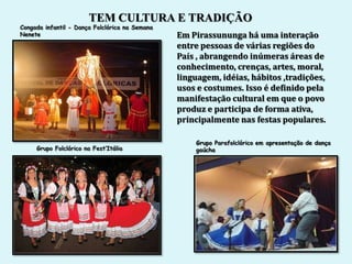TEM CULTURA E TRADIÇÃO
Congada infantil - Dança Folclórica na Semana
Nenete                                          Em Pirassununga há uma interação
                                                entre pessoas de várias regiões do
                                                País , abrangendo inúmeras áreas de
                                                conhecimento, crenças, artes, moral,
                                                linguagem, idéias, hábitos ,tradições,
                                                usos e costumes. Isso é definido pela
                                                manifestação cultural em que o povo
                                                produz e participa de forma ativa,
                                                principalmente nas festas populares.

                                                    Grupo Parafolclórico em apresentação de dança
     Grupo Folclórico na Fest’Itália                gaúcha
 