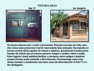 TEM BALADAS
                   Pub 77                                  Bar Bodeguita




Os jovens adoram sair e curtir a juventude. Durante essa fase da vida, uma
das coisas mais prazerosa é curtir uma balada bem animada. Nas baladas os
jovens curtem várias opções de ritmos e músicas, geralmente tocadas pelas
bandas da cidade que procuram mostrar sempre o melhor ritmo e estilo.
Estes lugares visam também facilitar o encontro entre amigos e também
proporcionam muita amizade e divertimento. Pirassununga conta com
ótimas bandas e atualmente com duas casas de divertimento: O Pub 77 e o
Bar Bodeguita.
 