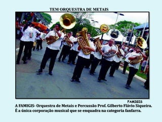 TEM ORQUESTRA DE METAIS




                                                            FAMIGIS
A FAMIGIS- Orquestra de Metais e Percussão Prof. Gilberto Flávio Siqueira.
É a única corporação musical que se enquadra na categoria fanfarra.
 