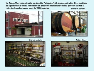 Na Adega Therense, situada na Avenida Painguás, 969 são encontrados diversos tipos
de aguardente e e uma variedade de produtos artesanais e ainda pode-se visitar a
coleção de cachaça com mais de 2000 marcas.                       Barris de carvalho




                       Diversos produtos                                Toda a linha
 