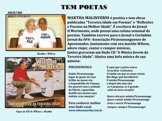 TEM POETAS
MARTHA
MALINVERNI
                                      MARTHA MALINVERNI é poetisa e tem obras
                                      publicadas “Terceira Idade em Poesias” e “Reflexões
                                      e Poesias na Melhor Idade”. É escritora do Jornal
                                      O Movimento, onde possui uma coluna semanal de
                                      poesias. Também escreve para o Jornal o Corimbão
                                      Jornal da APA- Associação Pirassununguense de
                                      Aposentados. Juntamente com seu marido Wilson,
                                      adora viajar, cantar e compor músicas.
                   Martha e Wilson    Juntos gravaram um lindo CD “A Música Jovem da
                                      Terceira Idade”. Abaixo uma bela música de sua
                                      autoria:
                                      PIRASSUNUNGA               É aqui que o peixe ronca
                                                                 lá na bela Cachoeira
                                      Saúdo Pirassununga         O ninho em que as emas vivem
                                      lugar de gente de raça     Rio Mogi, que barulheira!
                                      brilha no nosso céu        É minha Pirassununga
                                      a Esquadrilha da Fumaça    e daqui não saio não
                                      Do quartel vem o soldado   se é pequena, se é grande
                                      da Pátria, o guardião      cabe no meu coração!
                                      desfila nas nossas ruas
                                      enfeita, traz emoção!      Quero abraçar minha Pirassununga
                                                                 quero cantar minha Pirassununga
                                      Para conhecer melhor       viver e sorrir Pirassununga
                                      esse lindo casal:          sempre, sempre Pirassununga!
   Capa do CD de Wilson e Martha      www.wilsonmartha.com.br
 