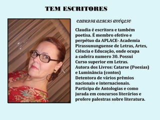 TEM ESCRITORES
       CLAUDIA ALBERS AVÓGLIO

      Claudia é escritora e também
      poetisa. É membro efetivo e
      perpétuo da APLACE- Academia
      Pirassununguense de Letras, Artes,
      Ciência e Educação, onde ocupa
      a cadeira numero 30. Possui
      Curso superior em Letras.
      Autora dos Livros: Catarse (Poesias)
      e Luminância (contos)
      Detentora de vários prêmios
      nacionais e internacionais.
      Participa de Antologias e como
      jurada em concursos literários e
      profere palestras sobre literatura.
 