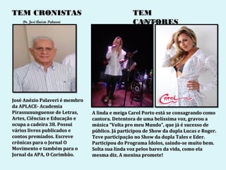 TEM CRONISTAS                                    TEM
    Dr. José Anézio Palaveri                     CANTORES
                                                   Carol Porto




José Anézio Palaveri é membro
da APLACE- Academia
Pirassununguense de Letras,     A linda e meiga Carol Porto está se consagrando como
Artes, Ciências e Educação e    cantora. Detentora de uma belíssima voz, gravou a
ocupa a cadeira 38. Possui      música “Volta pro meu Mundo”, que já é sucesso de
vários livros publicados e      público. Já participou de Show da dupla Lucas e Roger.
contos premiados. Escreve       Teve participação no Show da dupla Tales e Eder.
crônicas para o Jornal O        Participou do Programa Ídolos, saindo-se muito bem.
Movimento e também para o       Solta sua linda voz pelos bares da vida, como ela
Jornal da APA, O Corimbão.      mesma diz. A menina promete!
 