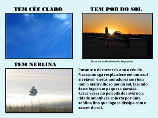 TEM CÉU CLARO         TEM POR DO SOL




                      Por do sol na Academia das Força aérea
TEM NEBLINA
                Durante o decorrer do ano o céu de
                Pirassununga resplandece em um azul
                invejável e seus moradores sorriem
                com o maravilhoso por do sol, fazendo
                deste lugar um pequeno paraíso.
                Raras vezes no período de inverno a
                cidade amanhece coberta por uma
                neblina fina que logo se dissipa com o
                nascer do sol.
 