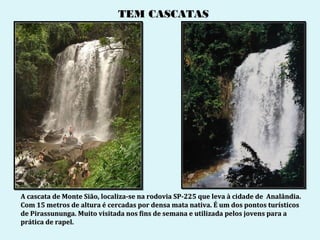 TEM CASCATAS




A cascata de Monte Sião, localiza-se na rodovia SP-225 que leva à cidade de Analândia.
Com 15 metros de altura é cercadas por densa mata nativa. É um dos pontos turísticos
de Pirassununga. Muito visitada nos fins de semana e utilizada pelos jovens para a
prática de rapel.
 