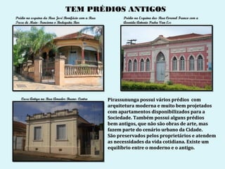 TEM PRÉDIOS ANTIGOS
Prédio na esquina da Rua José Bonifácio com a Rua         Prédio na Esquina das Rua Coronel Franco com a
Treze de Maio- Funciona o Bodeguita Bar                   Avenida Antonio Padre Van Ess




   Casa Antiga na Rua Amador Bueno- Centro          Pirassununga possui vários prédios com
                                                    arquitetura moderna e muito bem projetados
                                                    com apartamentos disponibilizados para a
                                                    Sociedade. Também possui alguns prédios
                                                    bem antigos, que não são obras de arte, mas
                                                    fazem parte do cenário urbano da Cidade.
                                                    São preservados pelos proprietários e atendem
                                                    as necessidades da vida cotidiana. Existe um
                                                    equilíbrio entre o moderno e o antigo.
 