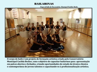 BAILARINAS
                                 Corpo de baile do Conservatório Municipal Cacilda Becker




O corpo de baile é um projeto de formação artística criado pelo Conservatório
Municipal Cacilda Becker, com o objetivo de capacitar bailarinos para apresentação
em palcos abertos e fechados, criando oportunidades de estudo da técnica clássica
e contemporânea de jovens talentos e capacitando-os à profissionalização artística.
 