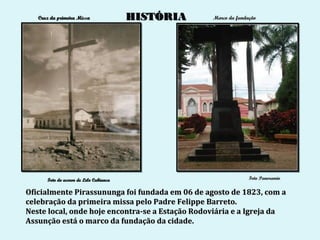 Cruz da primeira Missa               HISTÓRIA   Marco da fundação




      Foto do acervo de Lelo Cabianca                            Foto Panoramio


Oficialmente Pirassununga foi fundada em 06 de agosto de 1823, com a
celebração da primeira missa pelo Padre Felippe Barreto.
Neste local, onde hoje encontra-se a Estação Rodoviária e a Igreja da
Assunção está o marco da fundação da cidade.
 