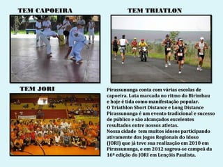 TEM CAPOEIRA           TEM TRIATLON




TEM JORI       Pirassununga conta com várias escolas de
               capoeira. Luta marcada no ritmo do Birimbau
               e hoje é tida como manifestação popular.
               O Triathlon Short Distance e Long Distance
               Pirassununga é um evento tradicional e sucesso
               de público e são alcançados excelentes
               resultados entre nossos atletas.
               Nossa cidade tem muitos idosos participando
               ativamente dos Jogos Regionais do Idoso
               (JORI) que já teve sua realização em 2010 em
               Pirassununga, e em 2012 sagrou-se campeã da
               16ª edição do JORI em Lençóis Paulista.
 