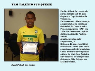 TEM TALENTO SUB QUINZE

                          Em 2011 Kauê foi convocado
                          para a Seleção Sub-15 para
                          disputar a Copa América da
                          Venezuela.
                          Ele nasceu em 1996 e começou
                          a jogar futebol na escolinha
                          de futebol do Clube Atlético
                          Pirassununguense (CAP) em
                          2006. Foi destaque e capitão
                          do time no inédito Paulista
                          Sub-15.
                          Atualmente atua pelo
                          Fiqueirense /SC
                          Hoje com 16 anos Kauê já foi
                          convocado 3 vezes para vestir
                          a camisa da seleção brasileira.
                          Com a amarelinha conquistou
                          o título da Mini Copa América
                          na Venezuela e o campeonato
                          de torneio Nike Friends nos
                          Estados Unidos.
Kauê Patrick dos Santos
 
